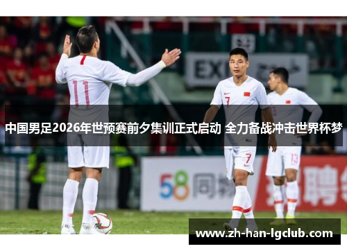 中国男足2026年世预赛前夕集训正式启动 全力备战冲击世界杯梦