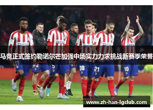 马竞正式签约勒诺尔芒加强中场实力力求挑战新赛季荣誉
