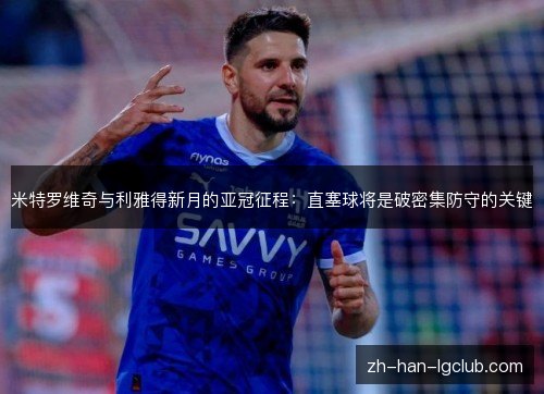 米特罗维奇与利雅得新月的亚冠征程:直塞球将是破密集防守的关键 米特罗维奇与利雅得新月的亚冠征程:直塞球将是破密集防守的关键